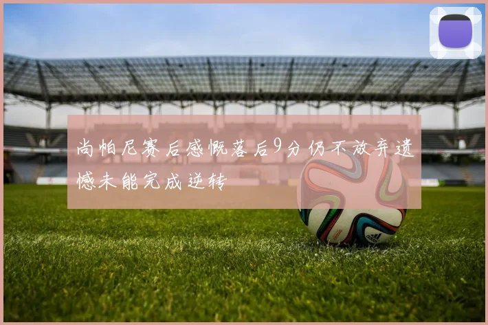尚帕尼赛后感慨落后9分仍不放弃遗憾未能完成逆转
