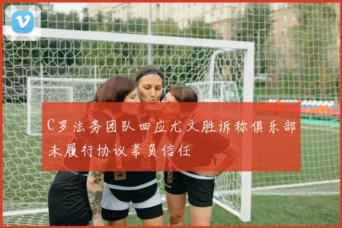 C罗法务团队回应尤文胜诉称俱乐部未履行协议辜负信任