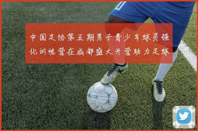 中国足协第五期男子青少年球员强化训练营在成都盛大开营助力足球未来发展
