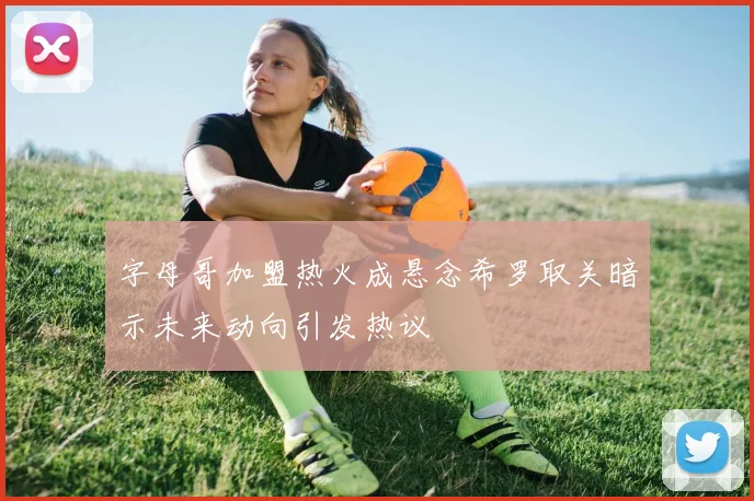 字母哥加盟热火成悬念希罗取关暗示未来动向引发热议