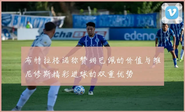 布特拉格诺称赞姆巴佩的价值与维尼修斯精彩进球的双重优势