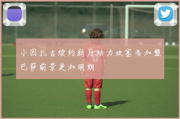 小因扎吉续约新月助力坎塞洛加盟巴萨前景更加明朗