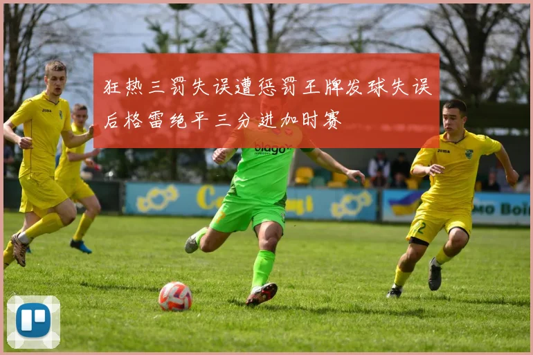 狂热三罚失误遭惩罚王牌发球失误后格雷绝平三分进加时赛