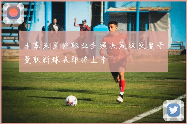 卡塞米罗将职业生涯决策权交妻子曼联新球衣即将上市