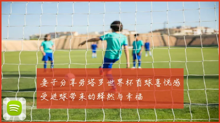 妻子分享劳塔罗世界杯首球喜悦感受进球带来的释然与幸福