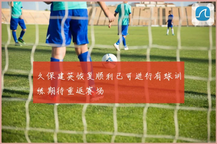 久保建英恢复顺利已可进行有球训练期待重返赛场