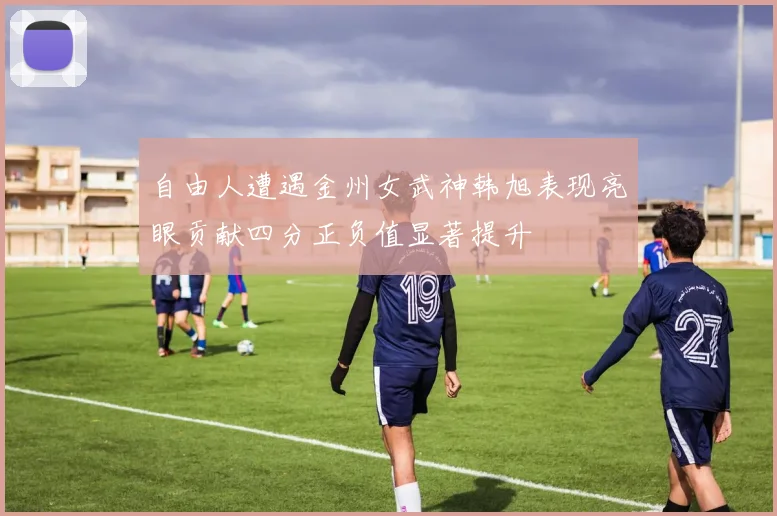 自由人遭遇金州女武神韩旭表现亮眼贡献四分正负值显著提升