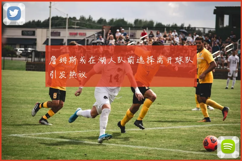 詹姆斯或在湖人队前选择离开球队引发热议