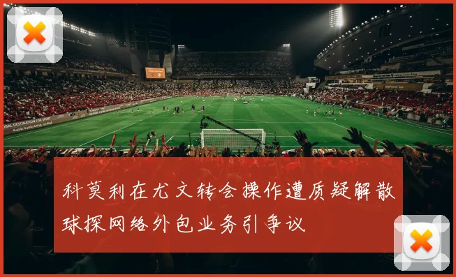 科莫利在尤文转会操作遭质疑解散球探网络外包业务引争议