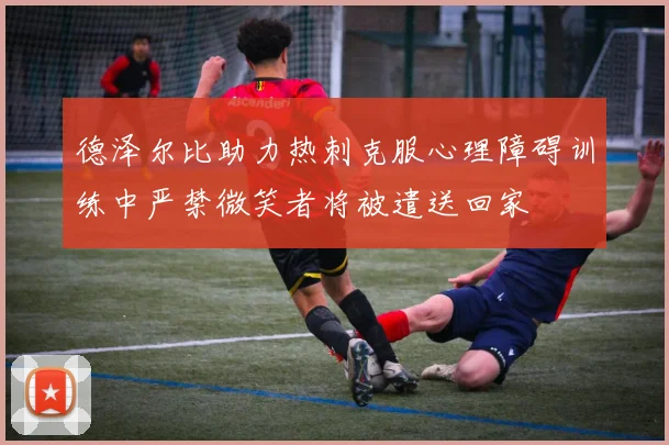 德泽尔比助力热刺克服心理障碍训练中严禁微笑者将被遣送回家
