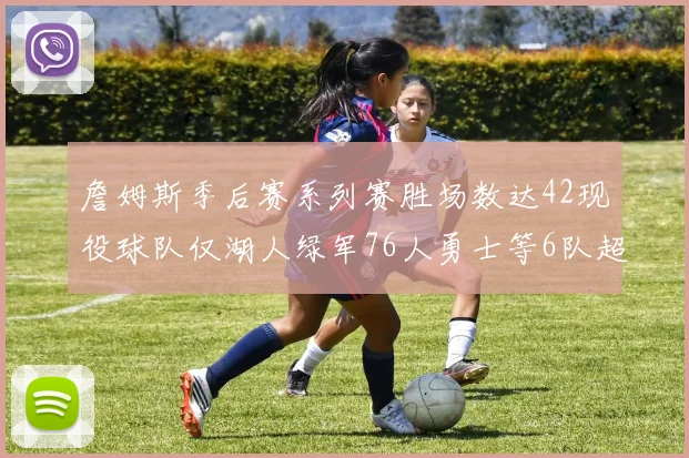 詹姆斯季后赛系列赛胜场数达42现役球队仅湖人绿军76人勇士等6队超越他