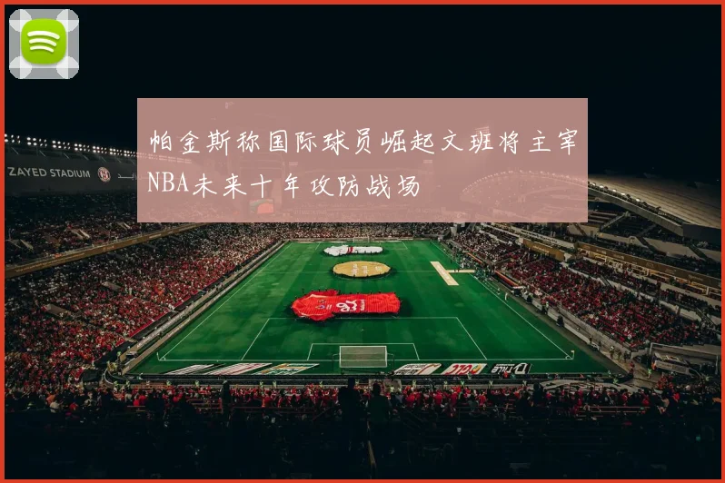 帕金斯称国际球员崛起文班将主宰NBA未来十年攻防战场