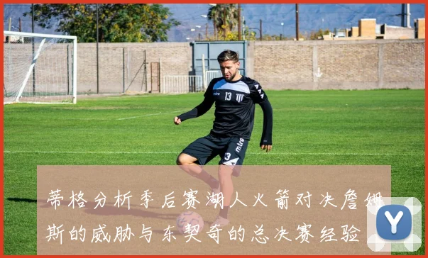 蒂格分析季后赛湖人火箭对决詹姆斯的威胁与东契奇的总决赛经验