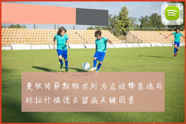 曼联将萨默维尔列为左边锋首选目标拉什福德去留成关键因素