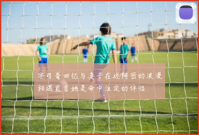 字母哥回忆与妻子在迈阿密的浪漫相遇直言她是命中注定的伴侣