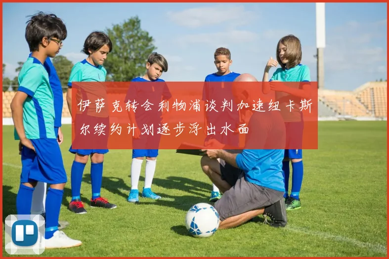 伊萨克转会利物浦谈判加速纽卡斯尔续约计划逐步浮出水面