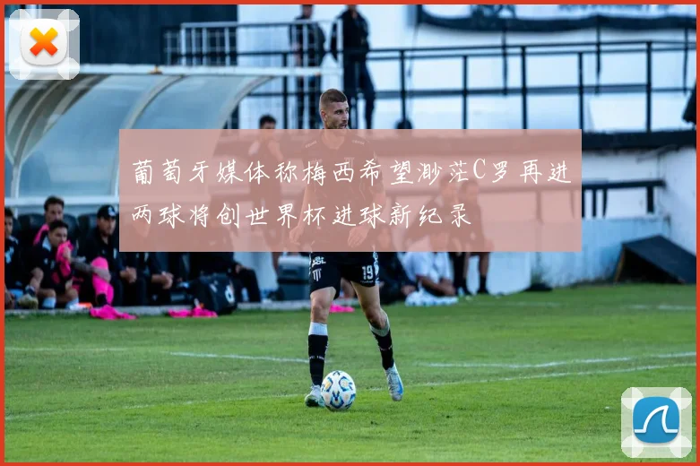 葡萄牙媒体称梅西希望渺茫C罗再进两球将创世界杯进球新纪录