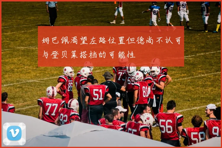 姆巴佩渴望左路位置但德尚不认可与登贝莱搭档的可能性