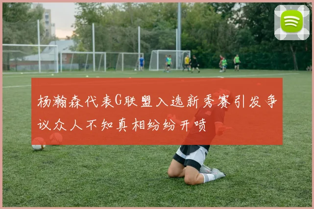 杨瀚森代表G联盟入选新秀赛引发争议众人不知真相纷纷开喷