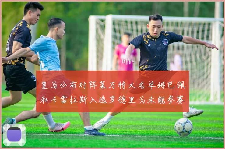 皇马公布对阵莱万特大名单姆巴佩和卡雷拉斯入选罗德里戈未能参赛