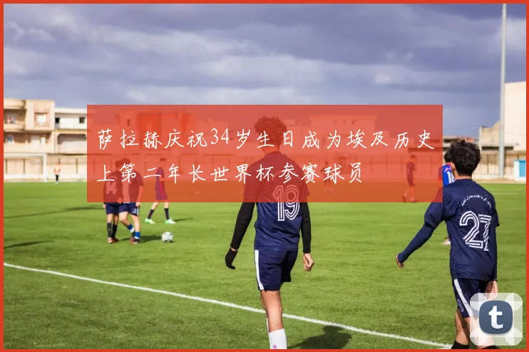 萨拉赫庆祝34岁生日成为埃及历史上第二年长世界杯参赛球员