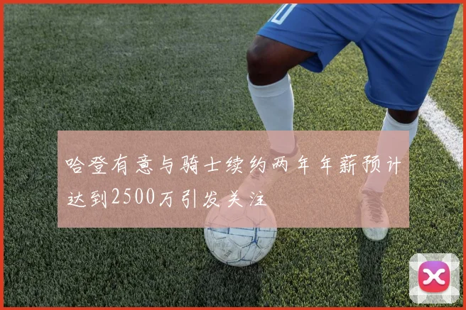 哈登有意与骑士续约两年年薪预计达到2500万引发关注