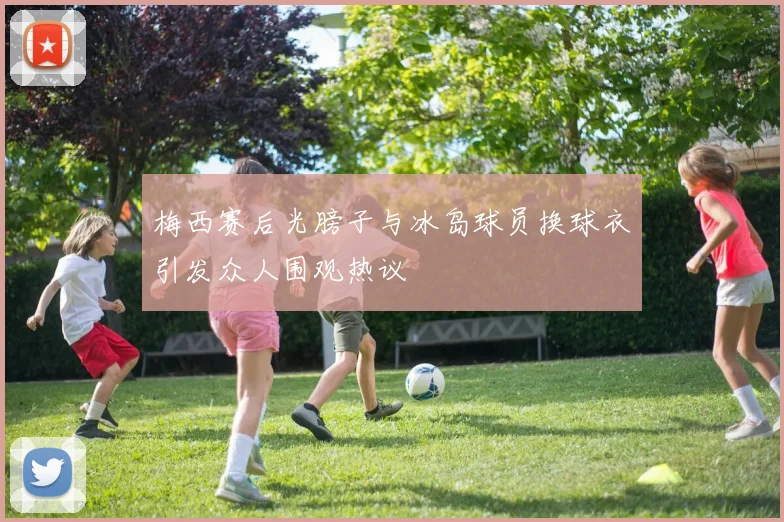 梅西赛后光膀子与冰岛球员换球衣引发众人围观热议