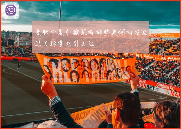 曼联今夏引援策略调整更倾向左后卫目标霍尔引关注