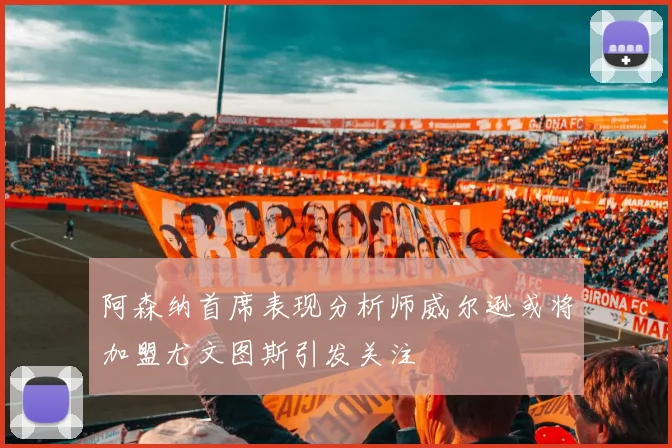 阿森纳首席表现分析师威尔逊或将加盟尤文图斯引发关注