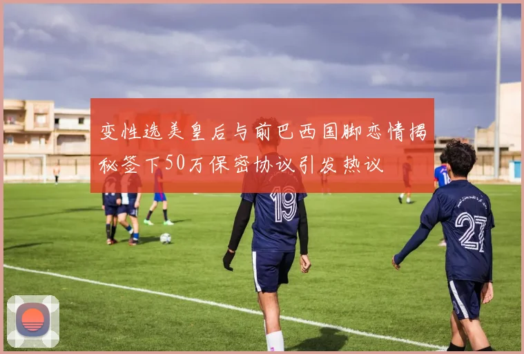 变性选美皇后与前巴西国脚恋情揭秘签下50万保密协议引发热议